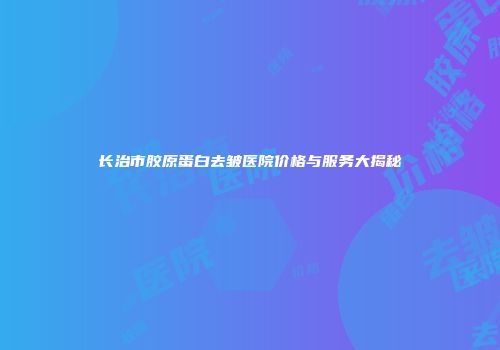 长治市胶原蛋白去皱医院价格与服务大揭秘