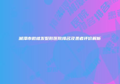 湘潭市微植发整形医院排名及患者评价解析