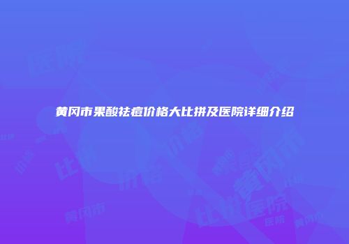 黄冈市果酸祛痘价格大比拼及医院详细介绍