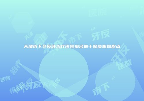 天津市下牙反颌治疗医院排名前十权威机构盘点