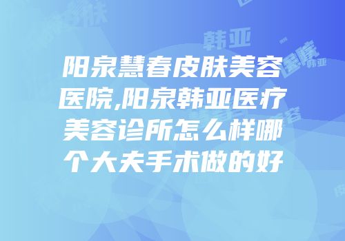 阳泉慧春皮肤美容医院,阳泉韩亚医疗美容诊所怎么样哪个大夫手术做的好