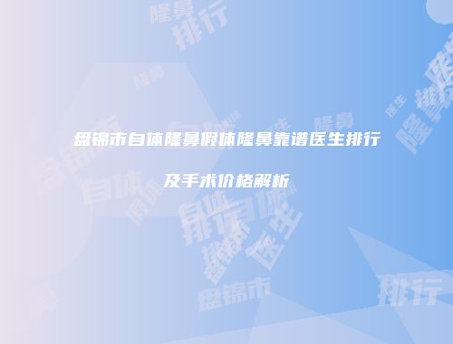 盘锦市自体隆鼻假体隆鼻靠谱医生排行及手术价格解析