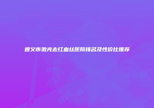 遵义市激光去红血丝医院排名及性价比推荐