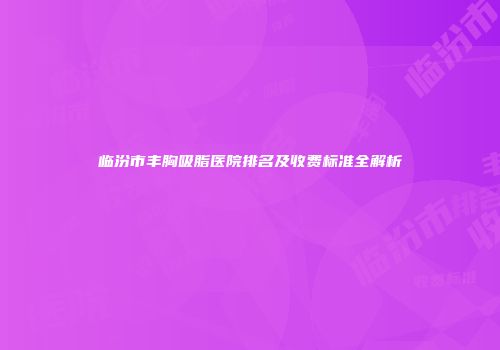 临汾市丰胸吸脂医院排名及收费标准全解析