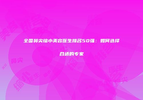 全国鼻尖缩小美容医生排名50强：如何选择合适的专家