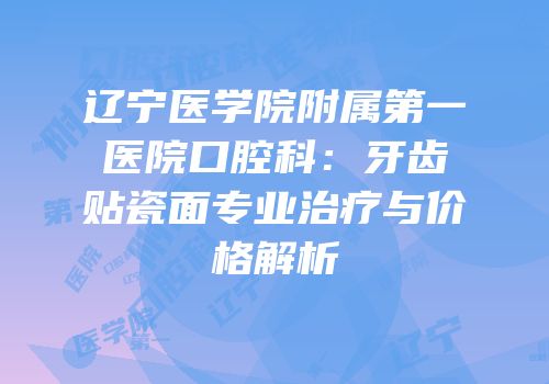 辽宁医学院附属第一医院口腔科：牙齿贴瓷面专业治疗与价格解析