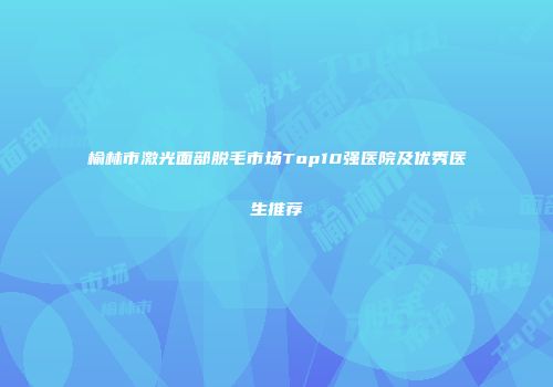 榆林市激光面部脱毛市场Top10强医院及优秀医生推荐