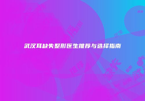 武汉耳缺失整形医生推荐与选择指南