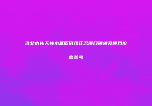 淮北市先天性小耳畸形矫正名医口碑榜及项目价格参考