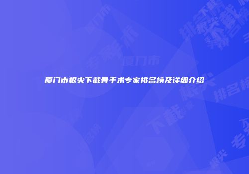 厦门市根尖下截骨手术专家排名榜及详细介绍