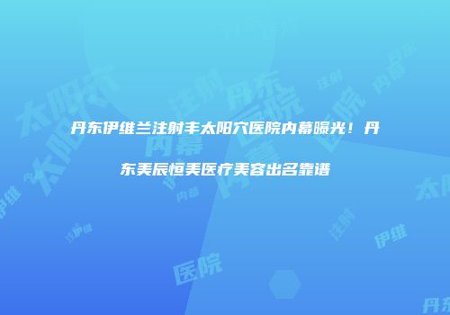 丹东伊维兰注射丰太阳穴医院内幕曝光！丹东美辰恒美医疗美容出名靠谱