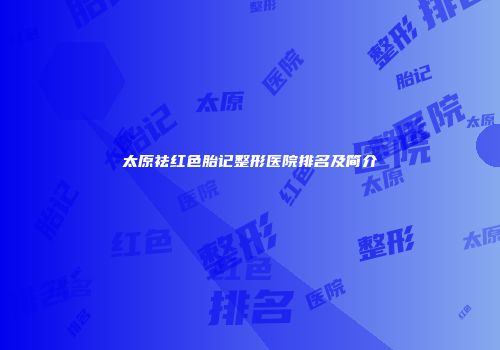 太原祛红色胎记整形医院排名及简介
