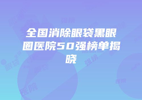 全国消除眼袋黑眼圈医院50强榜单揭晓