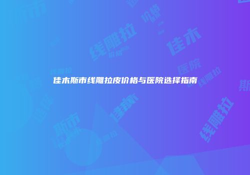 佳木斯市线雕拉皮价格与医院选择指南