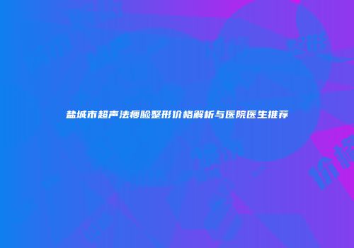 盐城市超声法瘦脸整形价格解析与医院医生推荐