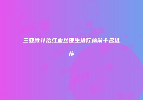 三亚微针治红血丝医生排行榜前十名推荐