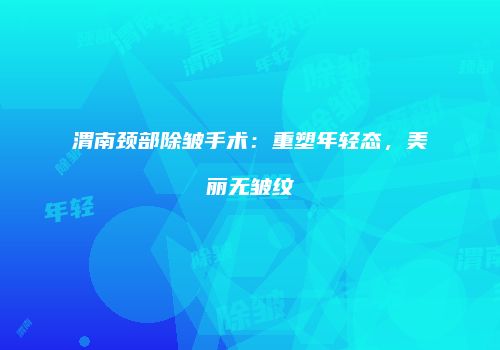 渭南颈部除皱手术：重塑年轻态，美丽无皱纹