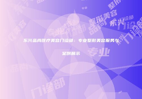 东兴品尚医疗美容门诊部：专业整形美容服务与案例展示