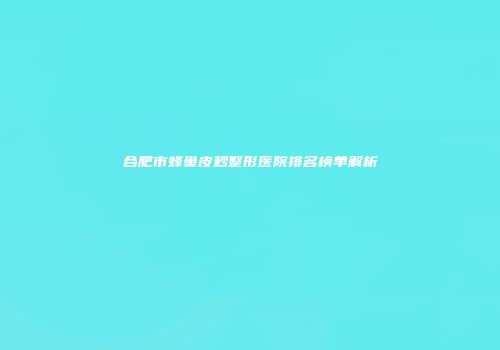 合肥市蜂巢皮秒整形医院排名榜单解析