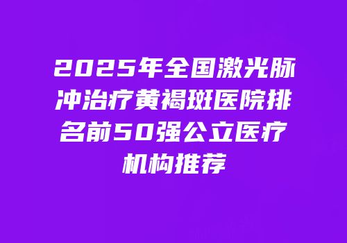 2025年全国激光脉冲治疗黄褐斑医院排名前50强公立医疗机构推荐