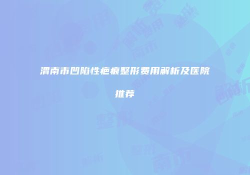 渭南市凹陷性疤痕整形费用解析及医院推荐