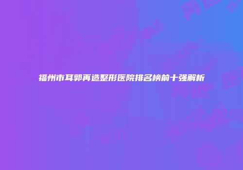 福州市耳郭再造整形医院排名榜前十强解析