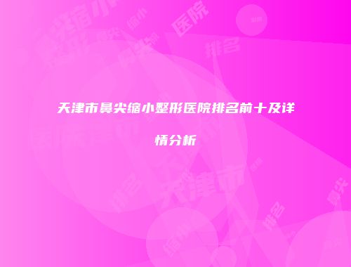 天津市鼻尖缩小整形医院排名前十及详情分析