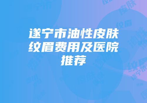 遂宁市油性皮肤纹眉费用及医院推荐