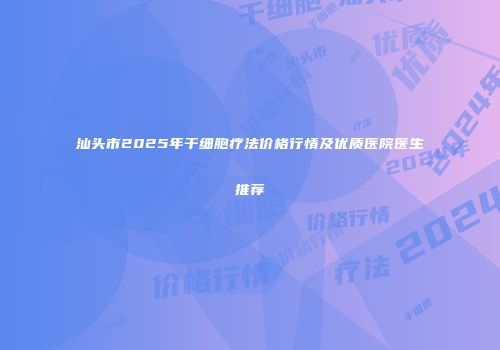 汕头市2025年干细胞疗法价格行情及优质医院医生推荐