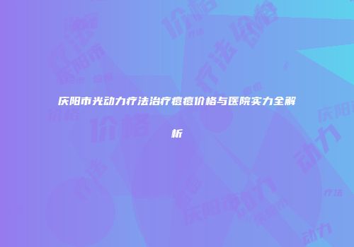 庆阳市光动力疗法治疗痘痘价格与医院实力全解析