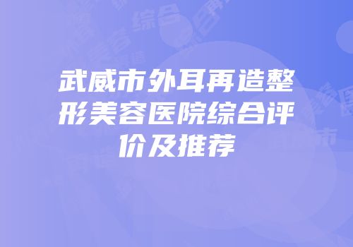 武威市外耳再造整形美容医院综合评价及推荐