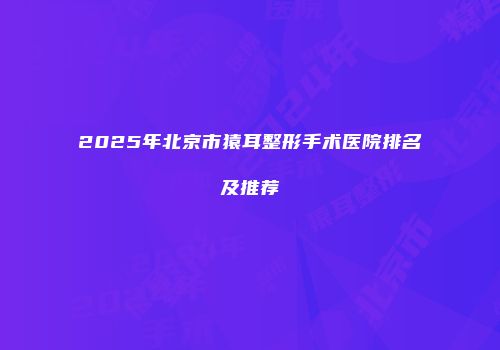 2025年北京市猿耳整形手术医院排名及推荐