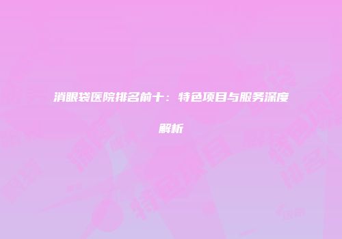 消眼袋医院排名前十：特色项目与服务深度解析