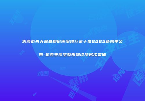 鸡西市先天耳骨畸形医院排行前十位2025新榜单公布-鸡西王医生整形科诊所名次查询