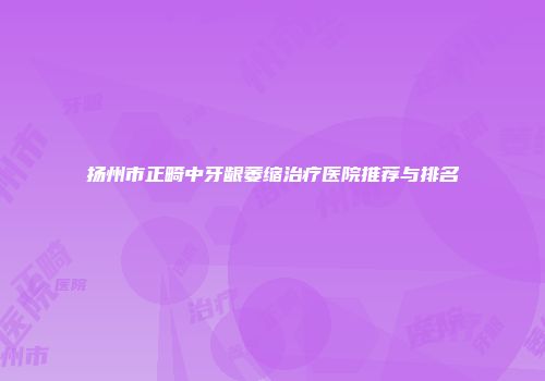 扬州市正畸中牙龈萎缩治疗医院推荐与排名