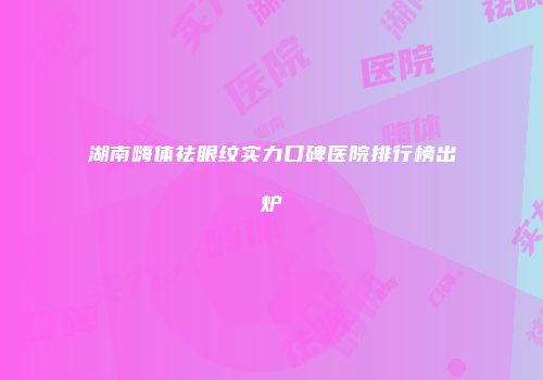 湖南嗨体祛眼纹实力口碑医院排行榜出炉