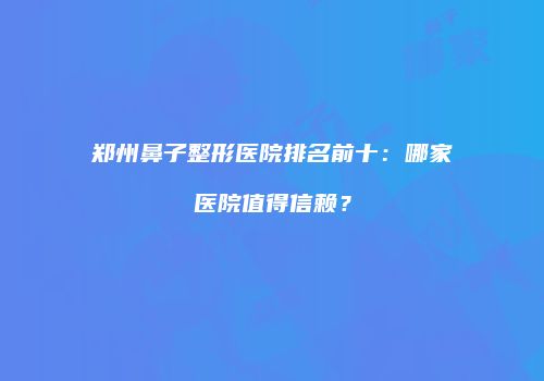 郑州鼻子整形医院排名前十：哪家医院值得信赖？