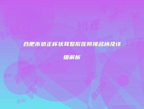 合肥市矫正杯状耳整形医院排名榜及详细解析