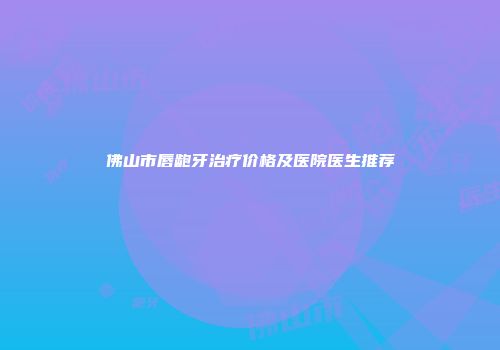 佛山市唇龅牙治疗价格及医院医生推荐
