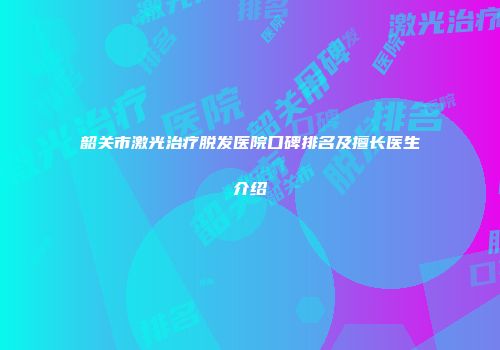 韶关市激光治疗脱发医院口碑排名及擅长医生介绍