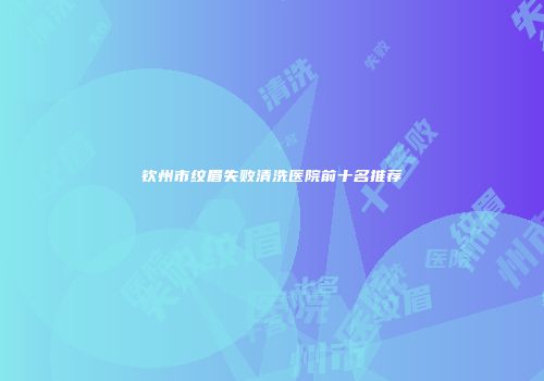 钦州市纹眉失败清洗医院前十名推荐