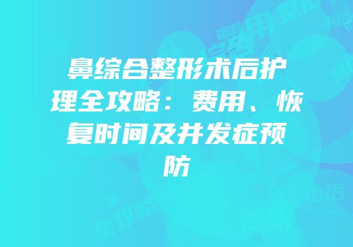 鼻综合整形术后护理全攻略：费用、恢复时间及并发症预防