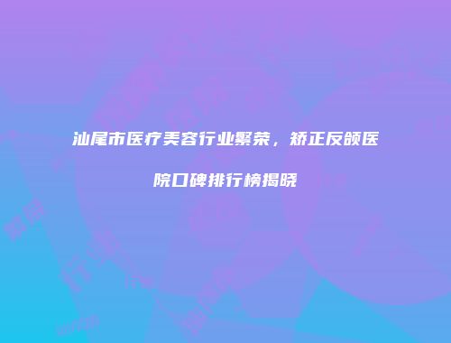 汕尾市医疗美容行业繁荣，矫正反颌医院口碑排行榜揭晓