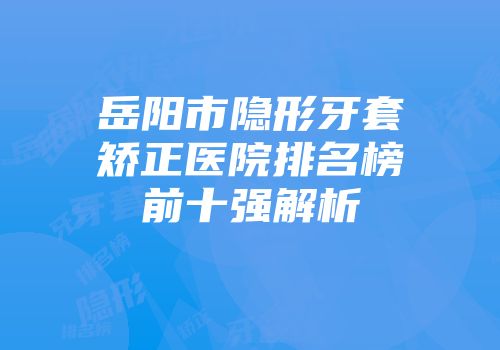 岳阳市隐形牙套矫正医院排名榜前十强解析