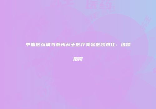 中国医药城与泰州苏王医疗美容医院对比：选择指南