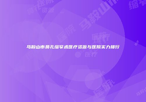 马鞍山市鼻孔缩窄术医疗资源与医院实力排行