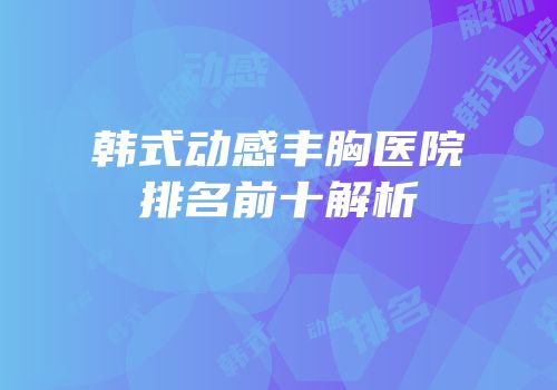 韩式动感丰胸医院排名前十解析