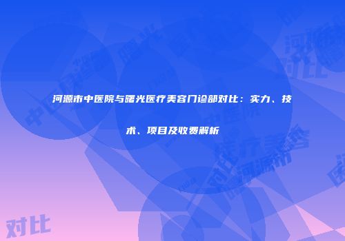 河源市中医院与曙光医疗美容门诊部对比：实力、技术、项目及收费解析