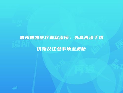 杭州博凯医疗美容诊所：外耳再造手术价格及注意事项全解析