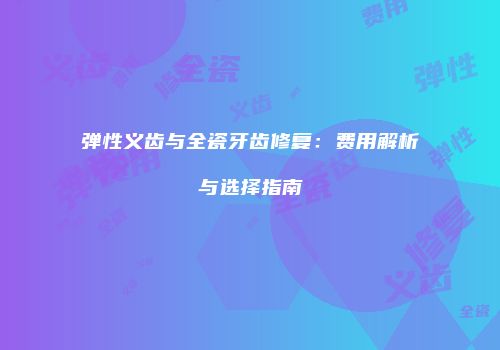 弹性义齿与全瓷牙齿修复：费用解析与选择指南